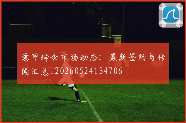 意甲转会市场动态：最新签约与传闻汇总_20260524134706