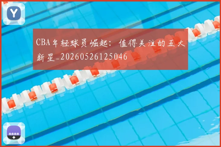 CBA年轻球员崛起：值得关注的五大新星_20260526125046