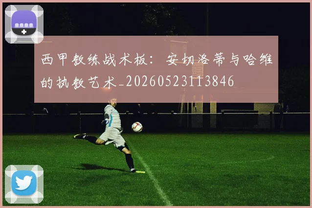 西甲教练战术板：安切洛蒂与哈维的执教艺术_20260523113846