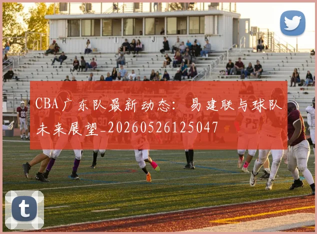 CBA广东队最新动态：易建联与球队未来展望_20260526125047