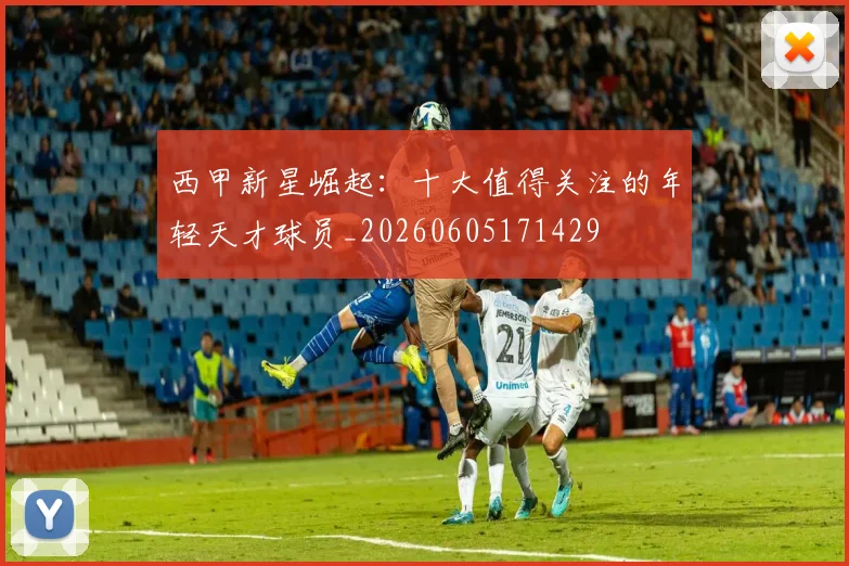 西甲新星崛起：十大值得关注的年轻天才球员_20260605171429