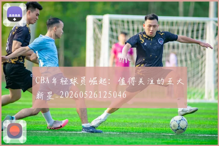 CBA年轻球员崛起：值得关注的五大新星_20260526125046