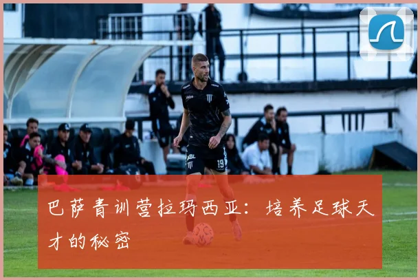 巴萨青训营拉玛西亚：培养足球天才的秘密