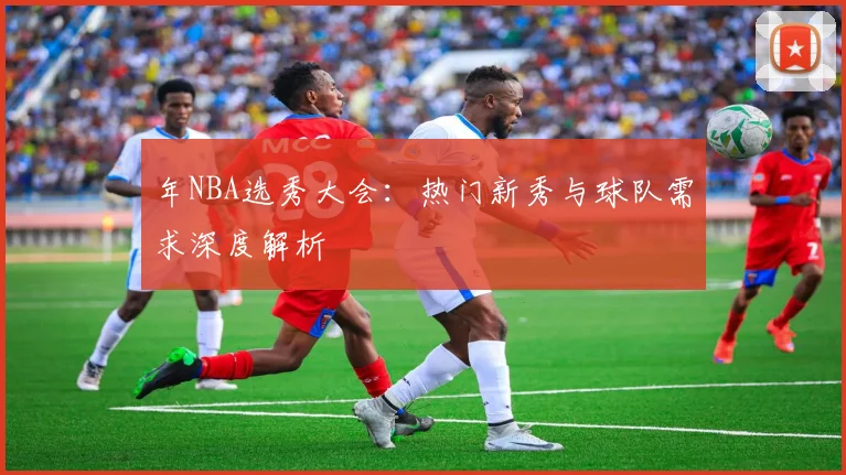 年NBA选秀大会：热门新秀与球队需求深度解析