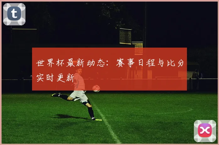 世界杯最新动态：赛事日程与比分实时更新