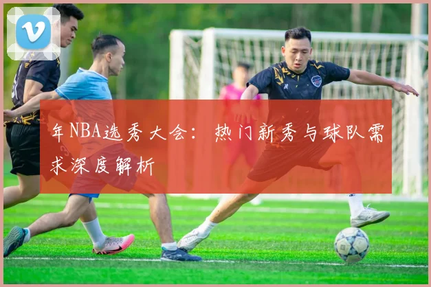 年NBA选秀大会：热门新秀与球队需求深度解析