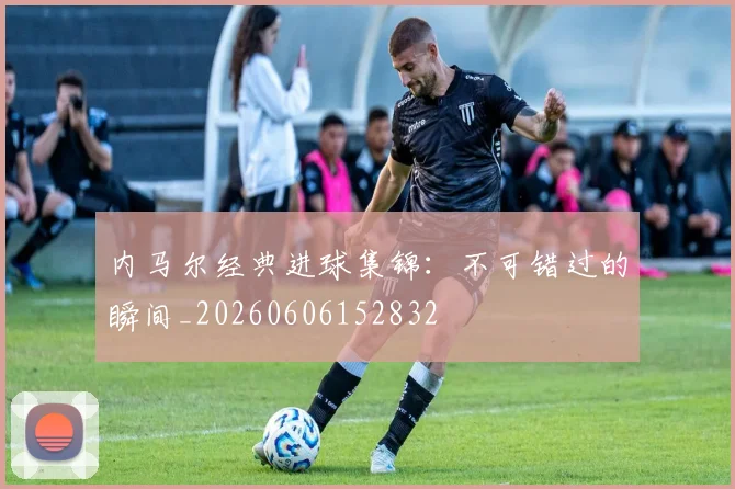 内马尔经典进球集锦：不可错过的瞬间_20260606152832