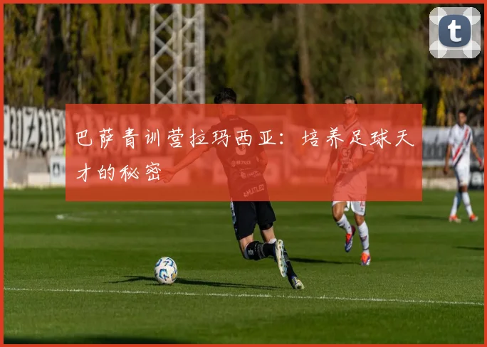 巴萨青训营拉玛西亚：培养足球天才的秘密