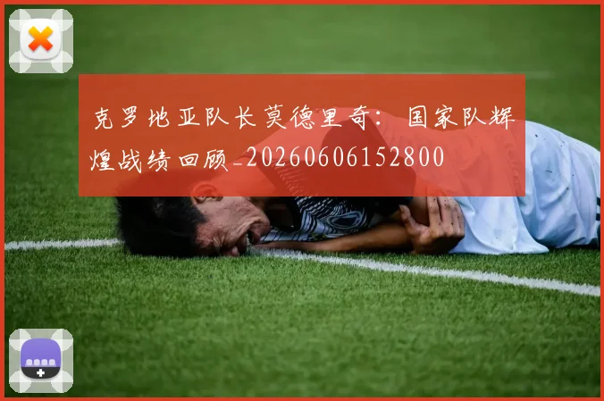 克罗地亚队长莫德里奇：国家队辉煌战绩回顾_20260606152800