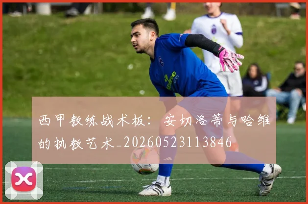 西甲教练战术板：安切洛蒂与哈维的执教艺术_20260523113846