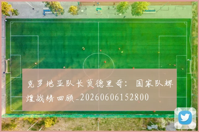 克罗地亚队长莫德里奇：国家队辉煌战绩回顾_20260606152800