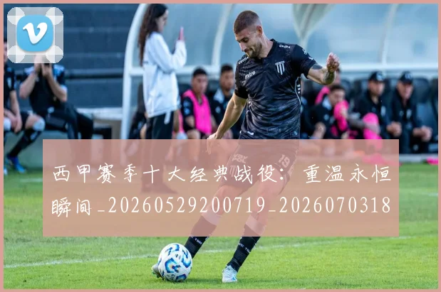 西甲赛季十大经典战役：重温永恒瞬间_20260529200719_20260703181921