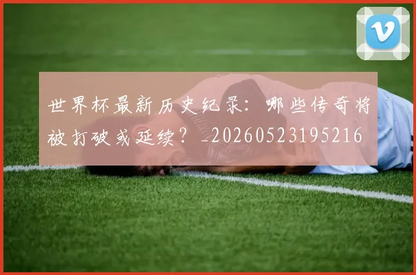 世界杯最新历史纪录：哪些传奇将被打破或延续？_20260523195216
