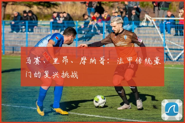 马赛、里昂、摩纳哥：法甲传统豪门的复兴挑战
